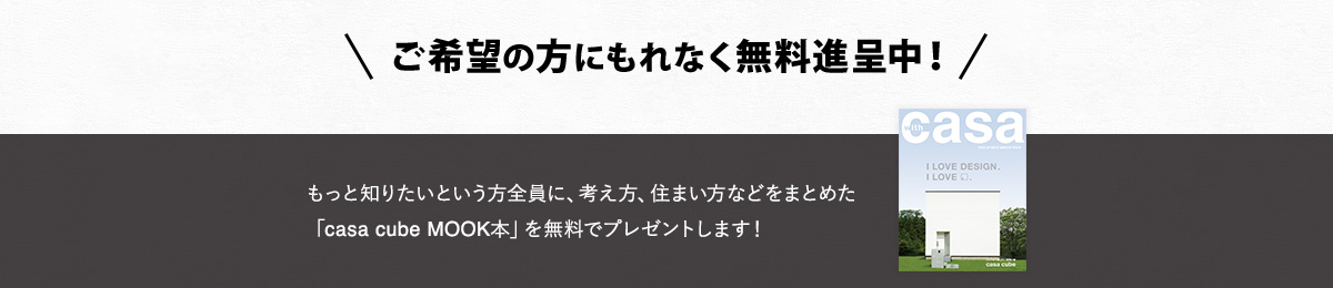 もっと知りたいという方全員に、考え方、住まい方などをまとめた「casa cube MOOK本」を無料でプレゼントします！