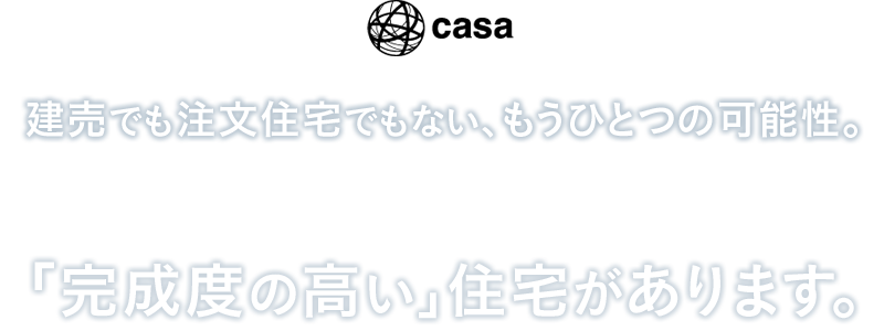 【casa】建売でも注文住宅でもない、もうひとつの可能性。機能・デザイン・快適性・安全性を追求し、さらに"買いやすさ"も実現させた、「完成度の高い」住宅があります。