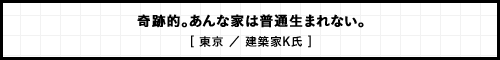 奇跡的。あんな家は普通生まれない。 [ 東京 ／ 建築家K氏 ]