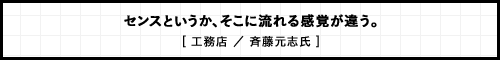 センスというか、そこに流れる感覚が違う。 [ 工務店 ／ 斉藤元志氏 ]