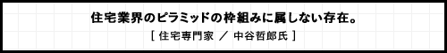 住宅業界のピラミッドの枠組みに属しない存在。 [ 住宅専門家 ／ 中谷哲郎氏 ]