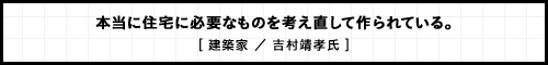 本当に住宅に必要なものを考え直して作られている。 [ 建築家 ／ 吉村靖孝氏 ]