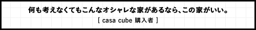 何も考えなくてもこんなオシャレな家があるなら、この家がいい。 [ casa cube 購入者 ]