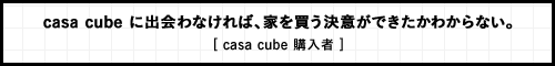 casa cube に出会わなければ、家を買う決意ができたかわからない。 [ casa cube 購入者 ]