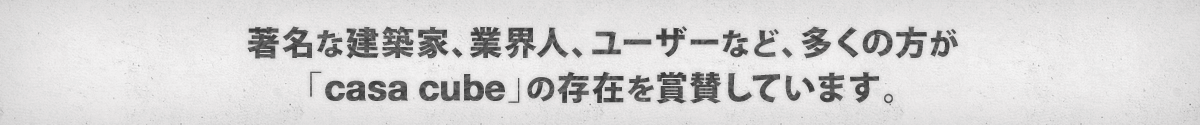 著名な建築家、業界人、ユーザーなど、多くの方が 「casa cube」の存在を賞賛しています。