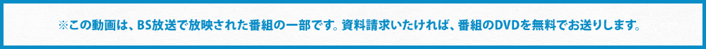 ※この動画は、BS放送で放映された番組の一部です。資料請求いたければ、番組のDVDを無料でお送りします。