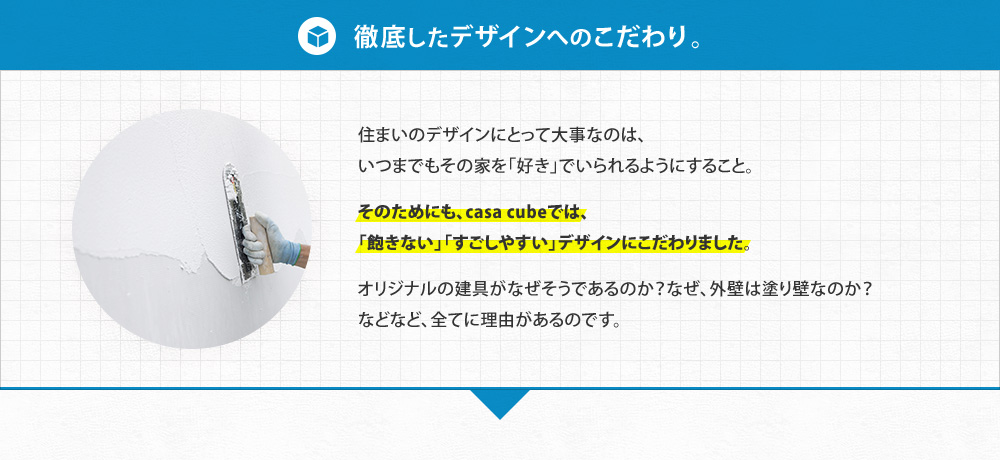 【徹底したデザインへのこだわり。】住まいのデザインにとって大事なのは、 いつまでもその家を「好き」でいられるようにすること。 そのためにも、casa cubeでは、「飽きない」「すごしやすい」デザインにこだわりました。オリジナルの建具がなぜそうであるか？なぜ、外壁は塗り壁なのか？などなど、全てに理由があるのです。