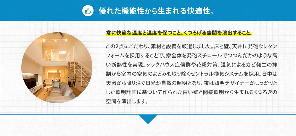 【優れた機能性から生まれる快適性。】常に快適な温度と湿度を保つこと、くつろげる空間を演出すること。 この2点にこだわり、素材と設備を厳選しました。床と壁、天井に発砲ウレタンフォームを採用することで、家全体を発砲スチロールでつつんだかのような高い断熱性を実現。シックハウス症候群や花粉対策、湿気によるカビの発生の抑制から室内の空気のよどみも取り除くセントラル換気システムを採用。日中は天窓から降り注ぐ日光が自然の照明となり、夜は照明デザイナーがしっかりとした照明計画に基づいて作られた白い壁と間接照明から生まれるくつろぎの空間を演出します。