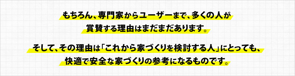 もちろん、専門家からユーザーまで、多くの人が 賞賛する理由はまだまだあります。そして、その理由は「これから家づくりを検討する人」にとっても、 快適で安全な家づくりの参考になるものです。